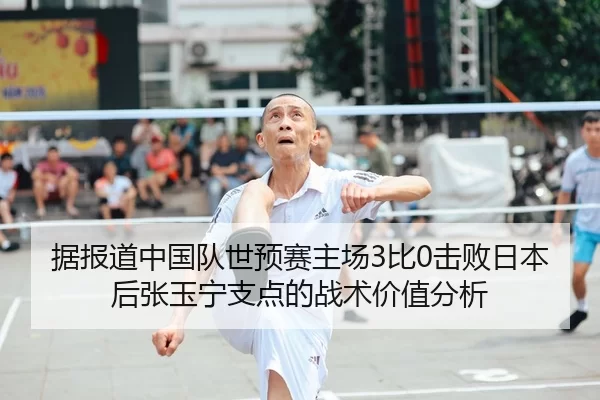 据报道中国队世预赛主场3比0击败日本后张玉宁支点的战术价值分析