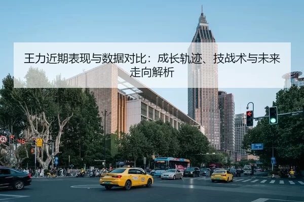 王力近期表现与数据对比：成长轨迹、技战术与未来走向解析